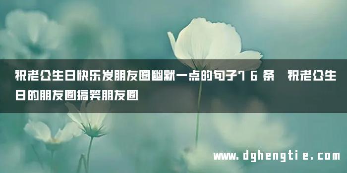 祝老公生日快乐发朋友圈幽默一点的句子76条 祝老公生日的朋友圈搞笑朋友圈